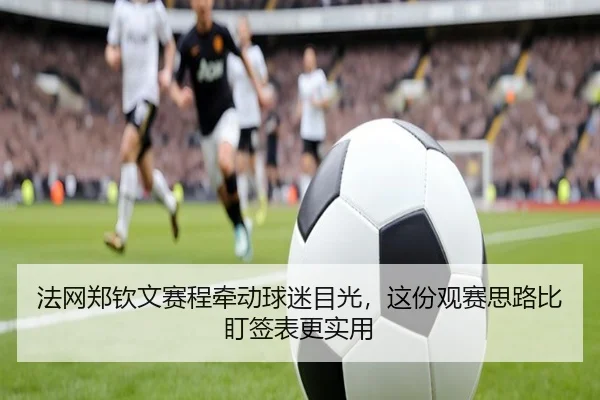 法网郑钦文赛程牵动球迷目光，这份观赛思路比盯签表更实用